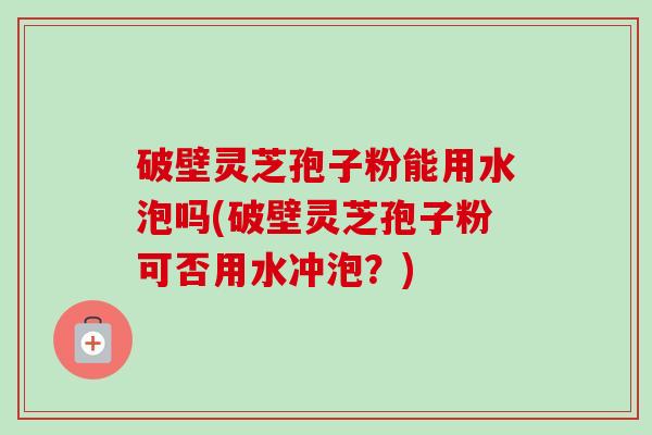破壁灵芝孢子粉能用水泡吗(破壁灵芝孢子粉可否用水冲泡?) 破壁灵芝孢子粉能用水泡吗(破壁灵芝孢子粉可否用水冲泡?)