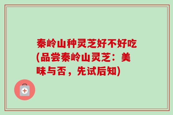 秦岭山种灵芝好不好吃(品尝秦岭山灵芝:美味与否,先试后知) 秦岭山种灵芝好不好吃(品尝秦岭山灵芝:美味与否,先试后知)