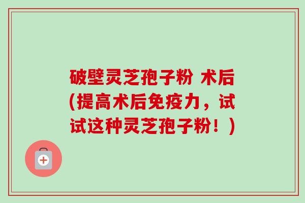破壁灵芝孢子粉 术后(提高术后免疫力,试试这种灵芝孢子粉!) 破壁灵芝孢子粉 术后(提高术后免疫力,试试这种灵芝孢子粉!)