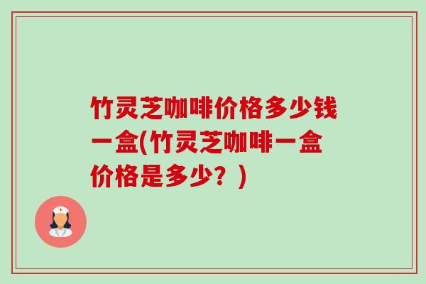 竹灵芝咖啡价格多少钱一盒(竹灵芝咖啡一盒价格是多少?) 竹灵芝咖啡价格多少钱一盒(竹灵芝咖啡一盒价格是多少?)