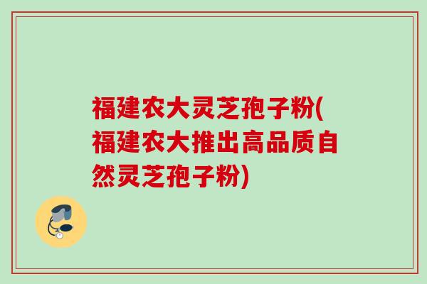 福建农大灵芝孢子粉(福建农大推出高品质自然灵芝孢子粉) 福建农大灵芝孢子粉(福建农大推出高品质自然灵芝孢子粉)