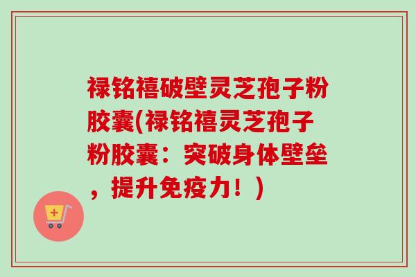 禄铭禧破壁灵芝孢子粉胶囊(禄铭禧灵芝孢子粉胶囊:突破身体壁垒,提升免疫力!) 禄铭禧破壁灵芝孢子粉胶囊(禄铭禧灵芝孢子粉胶囊:突破身体壁垒,提升免疫力!)