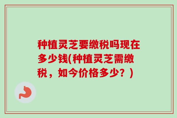 种植灵芝要缴税吗现在多少钱(种植灵芝需缴税,如今价格多少?) 种植灵芝要缴税吗现在多少钱(种植灵芝需缴税,如今价格多少?)