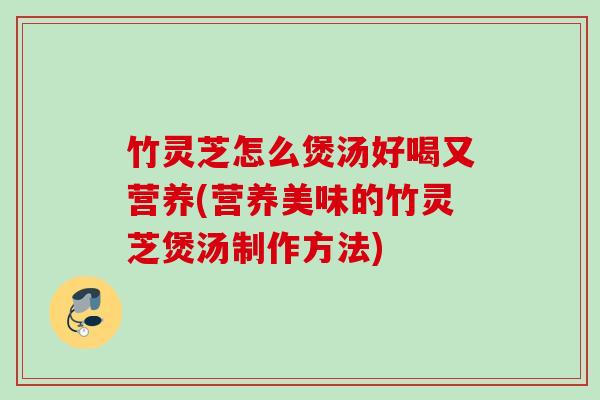 竹灵芝怎么煲汤好喝又营养(营养美味的竹灵芝煲汤制作方法)