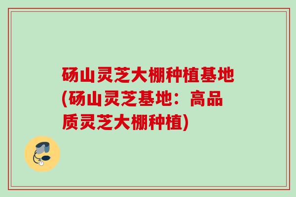 砀山灵芝大棚种植基地(砀山灵芝基地:高品质灵芝大棚种植) 砀山灵芝大棚种植基地(砀山灵芝基地:高品质灵芝大棚种植)