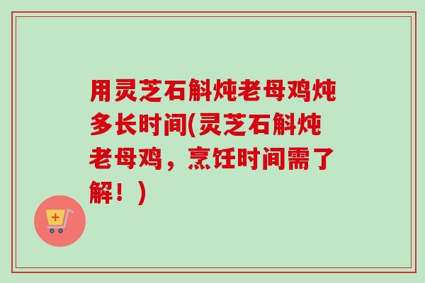 用灵芝石斛炖老母鸡炖多长时间(灵芝石斛炖老母鸡，烹饪时间需了解！)