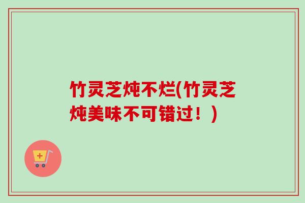 竹灵芝炖不烂(竹灵芝炖美味不可错过!) 竹灵芝炖不烂(竹灵芝炖美味不可错过!)
