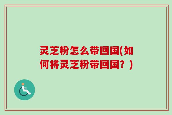 灵芝粉怎么带回国(如何将灵芝粉带回国?) 灵芝粉怎么带回国(如何将灵芝粉带回国?)
