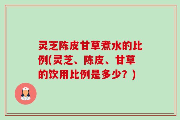 灵芝陈皮甘草煮水的比例(灵芝、陈皮、甘草的饮用比例是多少？)