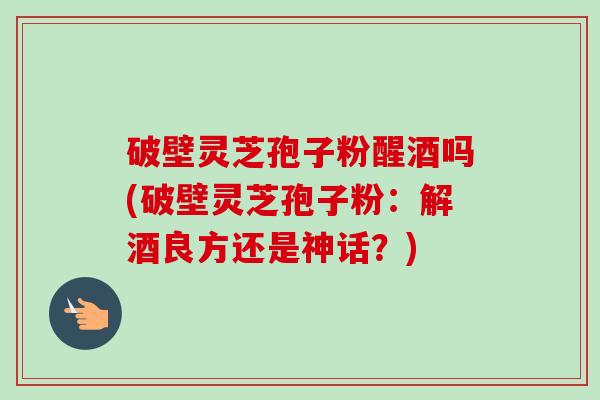 破壁灵芝孢子粉醒酒吗(破壁灵芝孢子粉:解酒良方还是神话?) 破壁灵芝孢子粉醒酒吗(破壁灵芝孢子粉:解酒良方还是神话?)