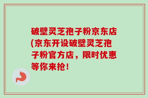 破壁灵芝孢子粉京东店(京东开设破壁灵芝孢子粉官方店,限时优惠等你来抢! 破壁灵芝孢子粉京东店(京东开设破壁灵芝孢子粉官方店,限时优惠等你来抢!