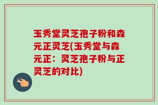 玉秀堂灵芝孢子粉和森元正灵芝(玉秀堂与森元正:灵芝孢子粉与正灵芝的对比) 玉秀堂灵芝孢子粉和森元正灵芝(玉秀堂与森元正:灵芝孢子粉与正灵芝的对比)