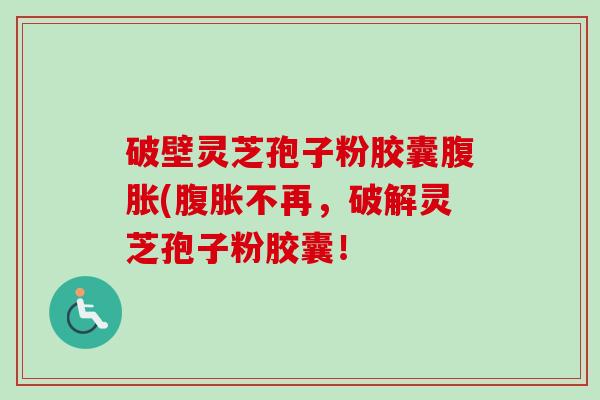 破壁灵芝孢子粉胶囊腹胀(腹胀不再，破解灵芝孢子粉胶囊！