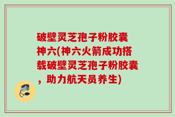 破壁灵芝孢子粉胶囊 神六(神六火箭成功搭载破壁灵芝孢子粉胶囊，助力航天员养生)
