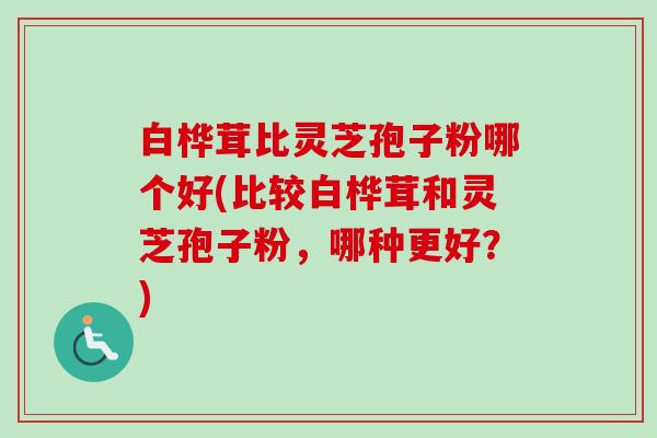 白桦茸比灵芝孢子粉哪个好(比较白桦茸和灵芝孢子粉,哪种更好?) 白桦茸比灵芝孢子粉哪个好(比较白桦茸和灵芝孢子粉,哪种更好?)