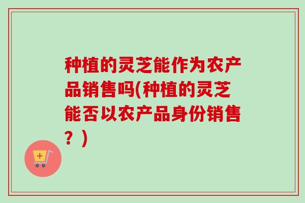 种植的灵芝能作为农产品销售吗(种植的灵芝能否以农产品身份销售?) 种植的灵芝能作为农产品销售吗(种植的灵芝能否以农产品身份销售?)