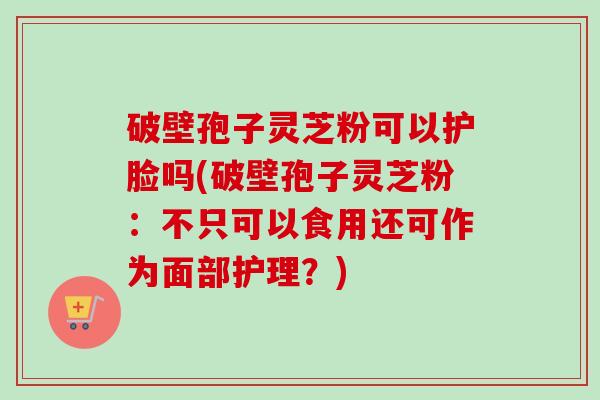 破壁孢子灵芝粉可以护脸吗(破壁孢子灵芝粉：不只可以食用还可作为面部护理？)