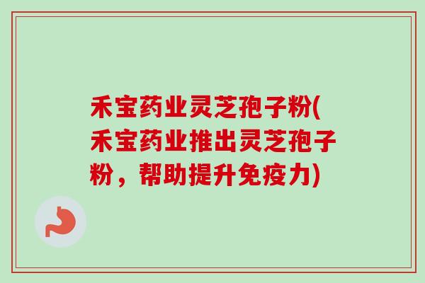 禾宝药业灵芝孢子粉(禾宝药业推出灵芝孢子粉，帮助提升免疫力)