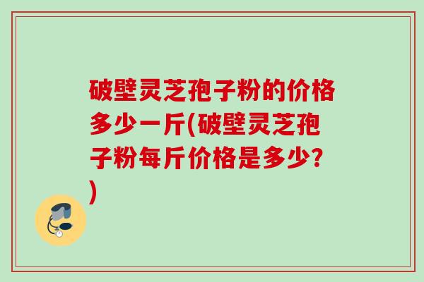 破壁灵芝孢子粉的价格多少一斤(破壁灵芝孢子粉每斤价格是多少?) 破壁灵芝孢子粉的价格多少一斤(破壁灵芝孢子粉每斤价格是多少?)