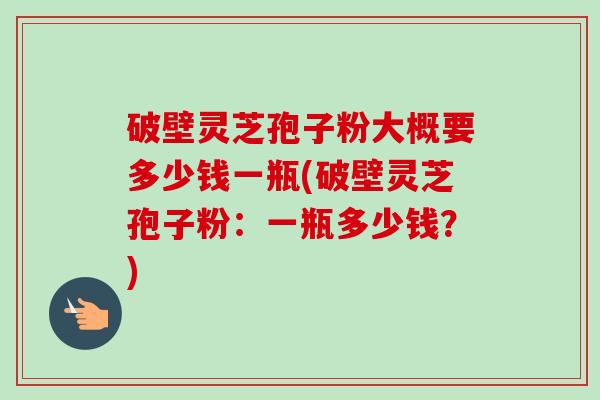 破壁灵芝孢子粉大概要多少钱一瓶(破壁灵芝孢子粉:一瓶多少钱?) 破壁灵芝孢子粉大概要多少钱一瓶(破壁灵芝孢子粉:一瓶多少钱?)