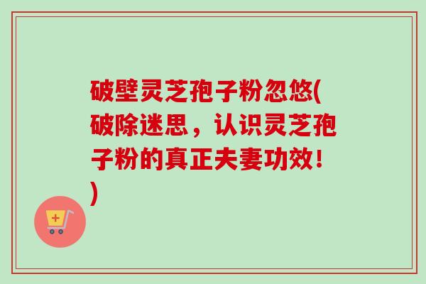 破壁灵芝孢子粉忽悠(破除迷思,认识灵芝孢子粉的真正夫妻功效!) 破壁灵芝孢子粉忽悠(破除迷思,认识灵芝孢子粉的真正夫妻功效!)