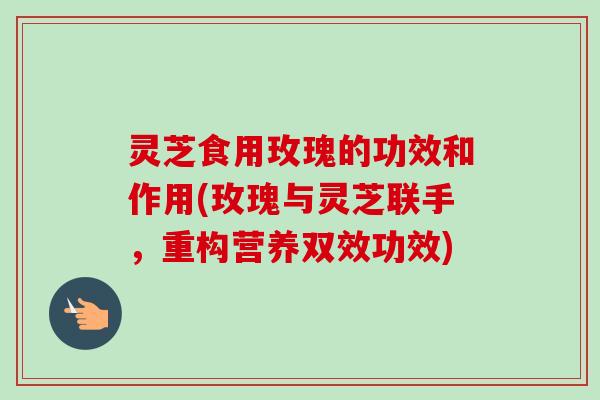 灵芝食用玫瑰的功效和作用(玫瑰与灵芝联手,重构营养双效功效) 灵芝食用玫瑰的功效和作用(玫瑰与灵芝联手,重构营养双效功效)