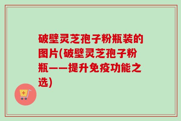 破壁灵芝孢子粉瓶装的图片(破壁灵芝孢子粉瓶——提升免疫功能之选) 破壁灵芝孢子粉瓶装的图片(破壁灵芝孢子粉瓶——提升免疫功能之选)