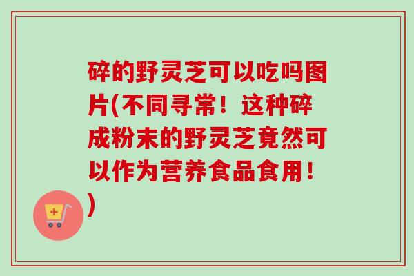 碎的野灵芝可以吃吗图片(不同寻常!这种碎成粉末的野灵芝竟然可以作为营养食品食用!) 碎的野灵芝可以吃吗图片(不同寻常!这种碎成粉末的野灵芝竟然可以作为营养食品食用!)