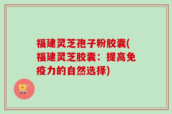 福建灵芝孢子粉胶囊(福建灵芝胶囊:提高免疫力的自然选择) 福建灵芝孢子粉胶囊(福建灵芝胶囊:提高免疫力的自然选择)