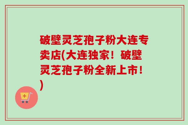 破壁灵芝孢子粉大连专卖店(大连独家!破壁灵芝孢子粉全新上市!) 破壁灵芝孢子粉大连专卖店(大连独家!破壁灵芝孢子粉全新上市!)