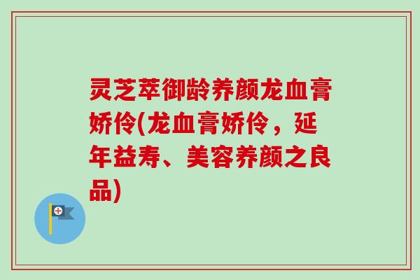 灵芝萃御龄养颜龙膏娇伶(龙膏娇伶,延年益寿、美容养颜之良品) 灵芝萃御龄养颜龙膏娇伶(龙膏娇伶,延年益寿、美容养颜之良品)