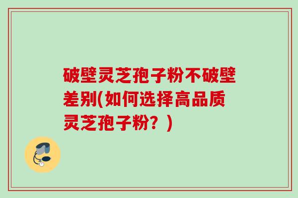 破壁灵芝孢子粉不破壁差别(如何选择高品质灵芝孢子粉？)
