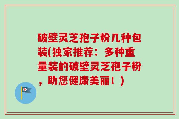 破壁灵芝孢子粉几种包装(独家推荐:多种重量装的破壁灵芝孢子粉,助您健康美丽!) 破壁灵芝孢子粉几种包装(独家推荐:多种重量装的破壁灵芝孢子粉,助您健康美丽!)