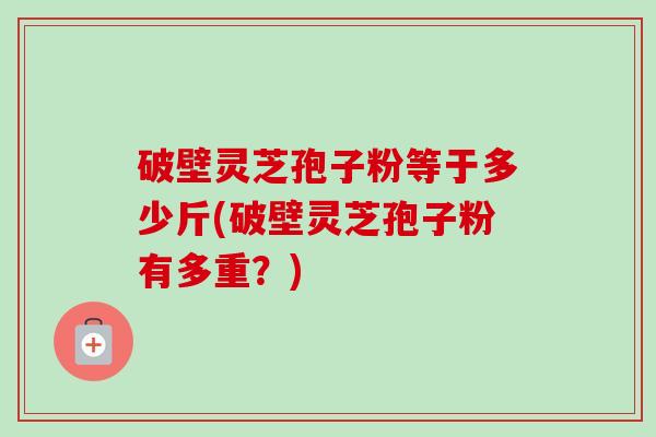 破壁灵芝孢子粉等于多少斤(破壁灵芝孢子粉有多重?) 破壁灵芝孢子粉等于多少斤(破壁灵芝孢子粉有多重?)