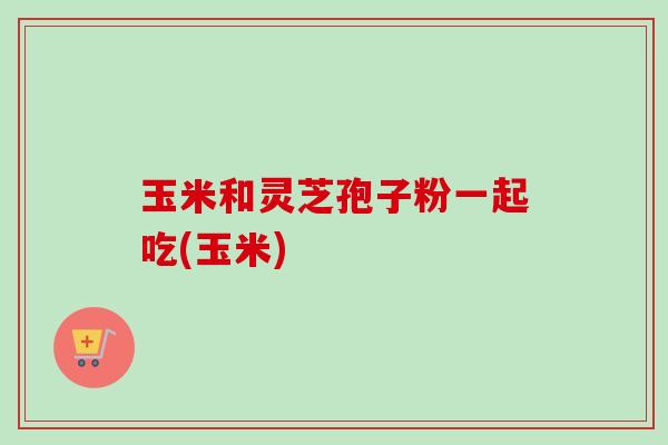 玉米和灵芝孢子粉一起吃(玉米) 玉米和灵芝孢子粉一起吃(玉米)