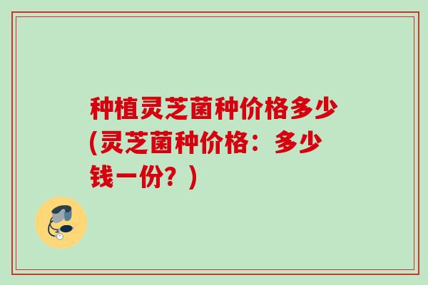 种植灵芝菌种价格多少(灵芝菌种价格:多少钱一份?) 种植灵芝菌种价格多少(灵芝菌种价格:多少钱一份?)