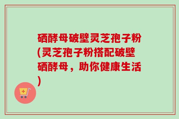 硒酵母破壁灵芝孢子粉(灵芝孢子粉搭配破壁硒酵母,助你健康生活) 硒酵母破壁灵芝孢子粉(灵芝孢子粉搭配破壁硒酵母,助你健康生活)