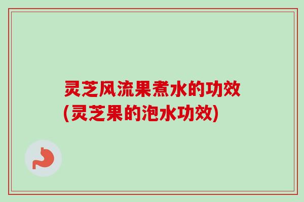 灵芝风流果煮水的功效(灵芝果的泡水功效) 灵芝风流果煮水的功效(灵芝果的泡水功效)