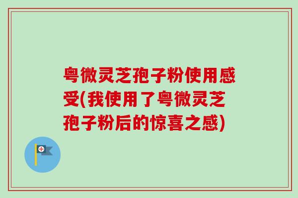 粤微灵芝孢子粉使用感受(我使用了粤微灵芝孢子粉后的惊喜之感) 粤微灵芝孢子粉使用感受(我使用了粤微灵芝孢子粉后的惊喜之感)