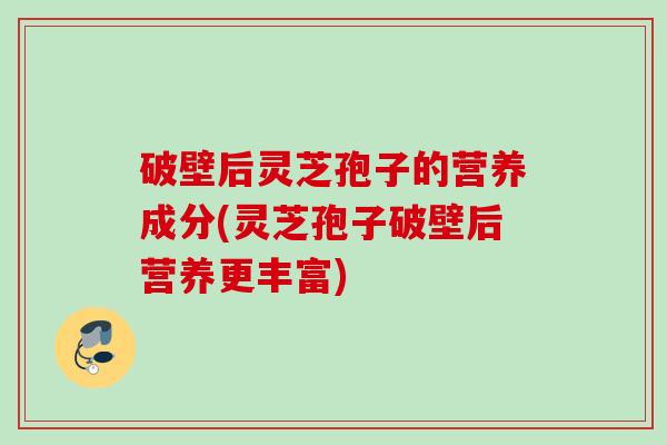 破壁后灵芝孢子的营养成分(灵芝孢子破壁后营养更丰富)