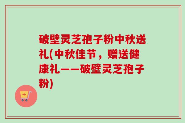 破壁灵芝孢子粉中秋送礼(中秋佳节,赠送健康礼——破壁灵芝孢子粉) 破壁灵芝孢子粉中秋送礼(中秋佳节,赠送健康礼——破壁灵芝孢子粉)
