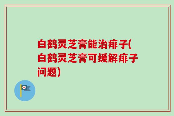 白鹤灵芝膏能痱子(白鹤灵芝膏可缓解痱子问题) 白鹤灵芝膏能痱子(白鹤灵芝膏可缓解痱子问题)
