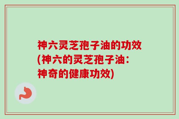 神六灵芝孢子油的功效(神六的灵芝孢子油：神奇的健康功效)