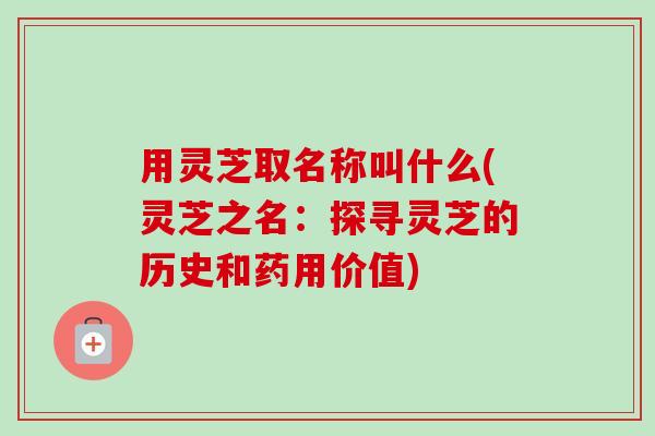 用灵芝取名称叫什么(灵芝之名:探寻灵芝的历史和药用价值) 用灵芝取名称叫什么(灵芝之名:探寻灵芝的历史和药用价值)