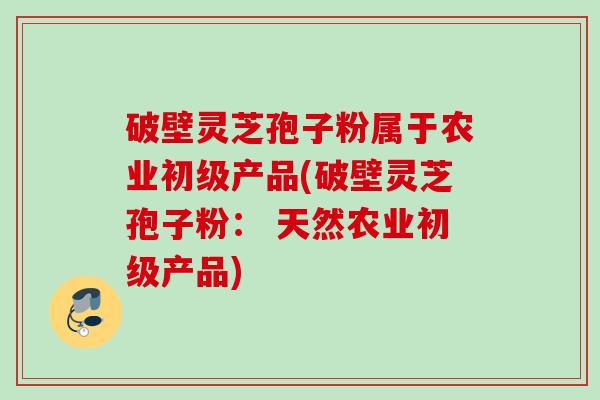 破壁灵芝孢子粉属于农业初级产品(破壁灵芝孢子粉： 天然农业初级产品)