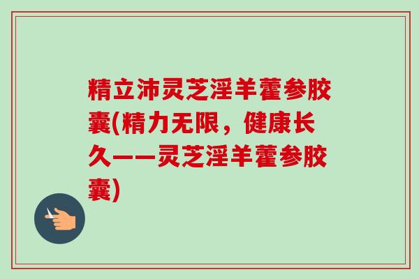 精立沛灵芝淫羊藿参胶囊(精力无限,健康长久——灵芝淫羊藿参胶囊) 精立沛灵芝淫羊藿参胶囊(精力无限,健康长久——灵芝淫羊藿参胶囊)