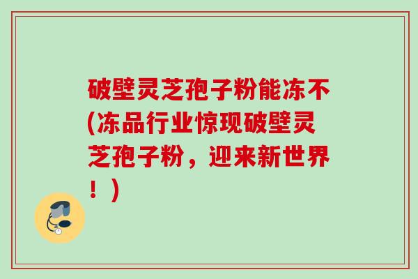 破壁灵芝孢子粉能冻不(冻品行业惊现破壁灵芝孢子粉,迎来新世界!) 破壁灵芝孢子粉能冻不(冻品行业惊现破壁灵芝孢子粉,迎来新世界!)