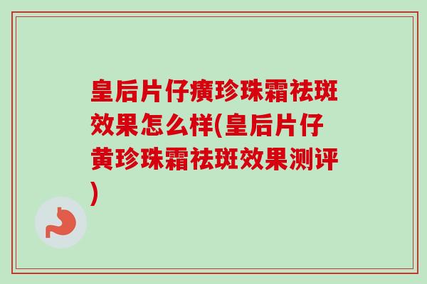 皇后片仔癀珍珠霜祛斑效果怎么样(皇后片仔黄珍珠霜祛斑效果测评) 皇后片仔癀珍珠霜祛斑效果怎么样(皇后片仔黄珍珠霜祛斑效果测评)