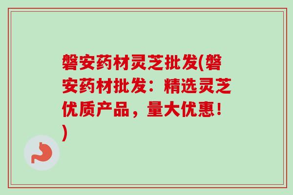 磐安药材灵芝批发(磐安药材批发：精选灵芝优质产品，量大优惠！)