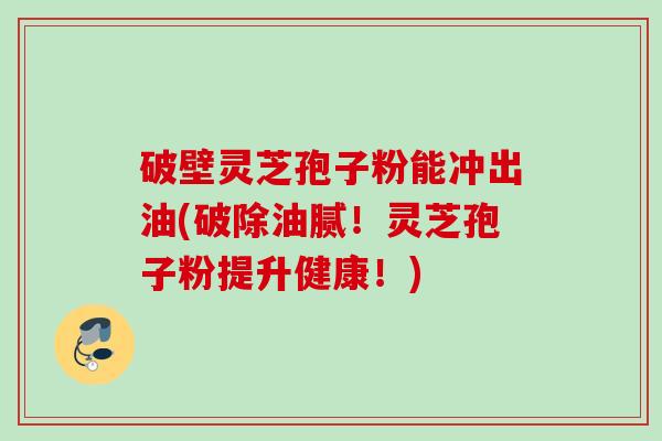 破壁灵芝孢子粉能冲出油(破除油腻！灵芝孢子粉提升健康！)